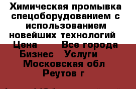 Химическая промывка спецоборудованием с использованием новейших технологий › Цена ­ 7 - Все города Бизнес » Услуги   . Московская обл.,Реутов г.